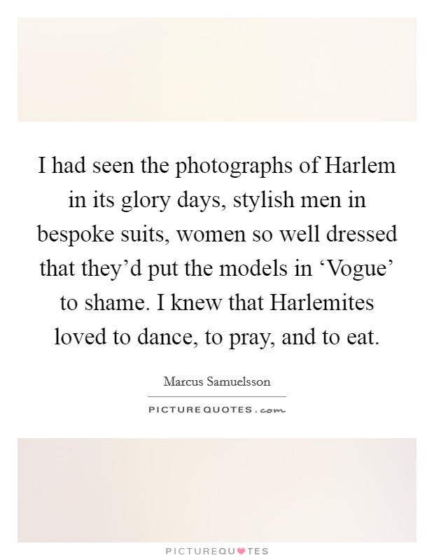 I had seen the photographs of Harlem in its glory days, stylish men in bespoke suits, women so well dressed that they'd put the models in ‘Vogue' to shame. I knew that Harlemites loved to dance, to pray, and to eat. Picture Quote #1