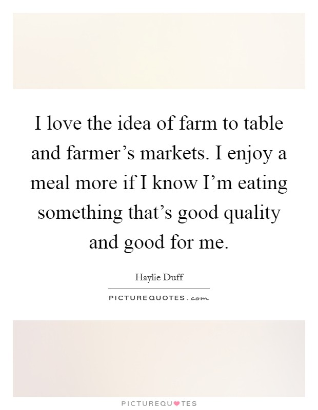 I love the idea of farm to table and farmer's markets. I enjoy a meal more if I know I'm eating something that's good quality and good for me. Picture Quote #1
