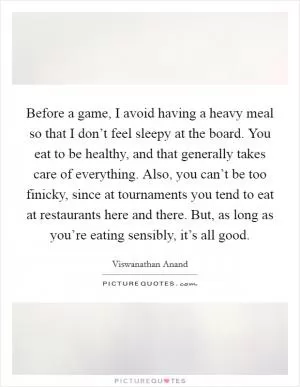 Before a game, I avoid having a heavy meal so that I don’t feel sleepy at the board. You eat to be healthy, and that generally takes care of everything. Also, you can’t be too finicky, since at tournaments you tend to eat at restaurants here and there. But, as long as you’re eating sensibly, it’s all good Picture Quote #1