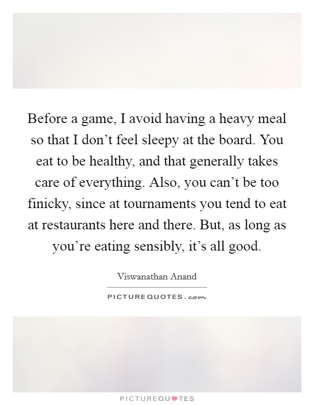 Before a game, I avoid having a heavy meal so that I don't feel sleepy at the board. You eat to be healthy, and that generally takes care of everything. Also, you can't be too finicky, since at tournaments you tend to eat at restaurants here and there. But, as long as you're eating sensibly, it's all good. Picture Quote #1