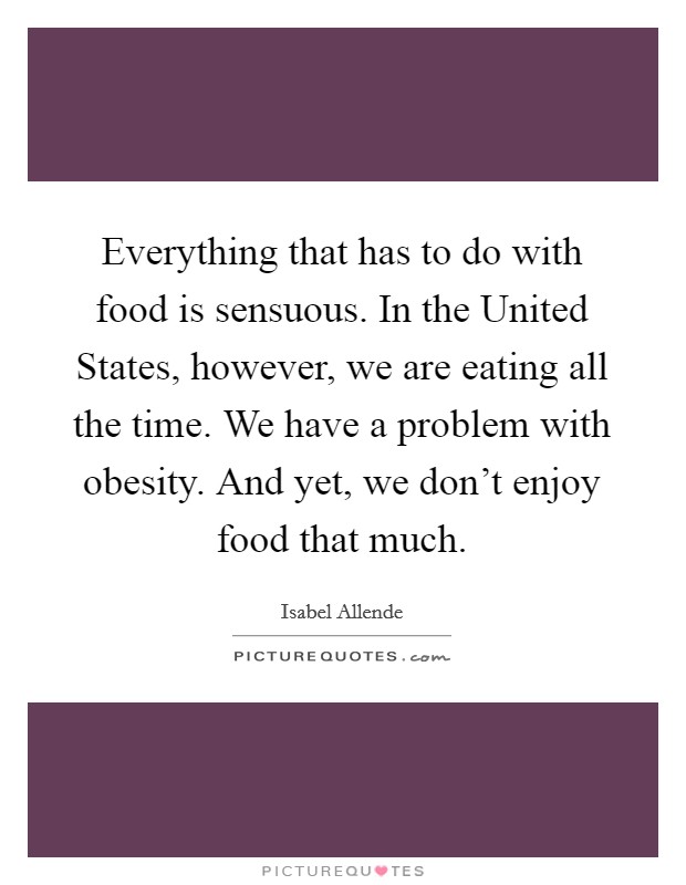 Everything that has to do with food is sensuous. In the United States, however, we are eating all the time. We have a problem with obesity. And yet, we don't enjoy food that much. Picture Quote #1