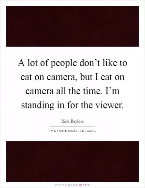 A lot of people don’t like to eat on camera, but I eat on camera all the time. I’m standing in for the viewer Picture Quote #1