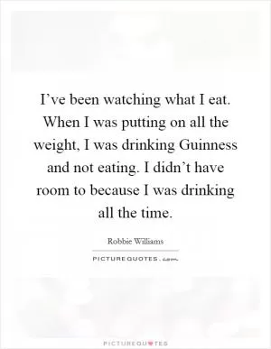 I’ve been watching what I eat. When I was putting on all the weight, I was drinking Guinness and not eating. I didn’t have room to because I was drinking all the time Picture Quote #1