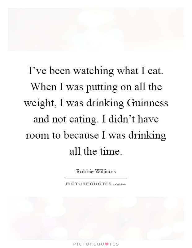 I've been watching what I eat. When I was putting on all the weight, I was drinking Guinness and not eating. I didn't have room to because I was drinking all the time. Picture Quote #1