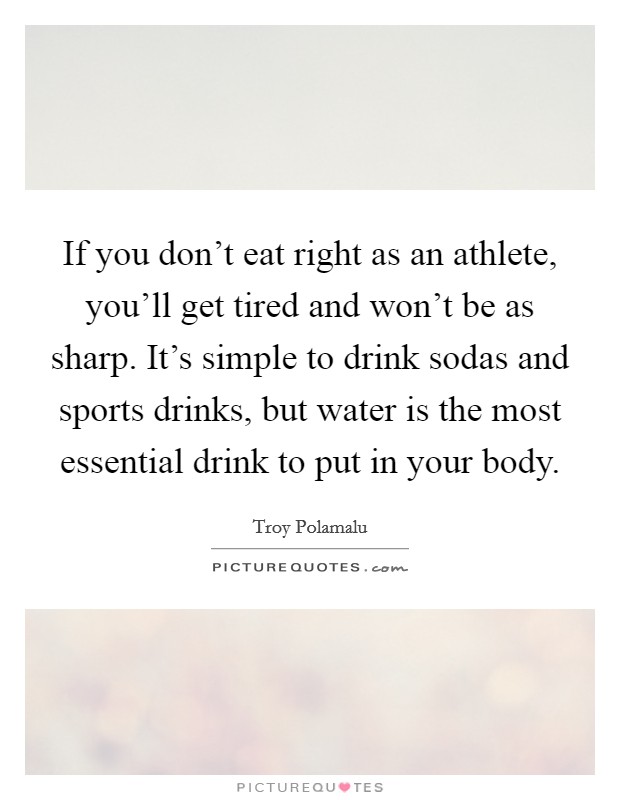 If you don't eat right as an athlete, you'll get tired and won't be as sharp. It's simple to drink sodas and sports drinks, but water is the most essential drink to put in your body. Picture Quote #1