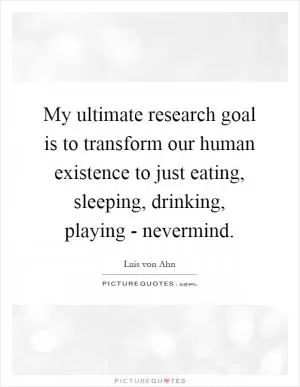 My ultimate research goal is to transform our human existence to just eating, sleeping, drinking, playing - nevermind Picture Quote #1