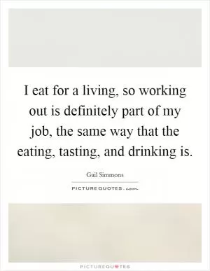 I eat for a living, so working out is definitely part of my job, the same way that the eating, tasting, and drinking is Picture Quote #1
