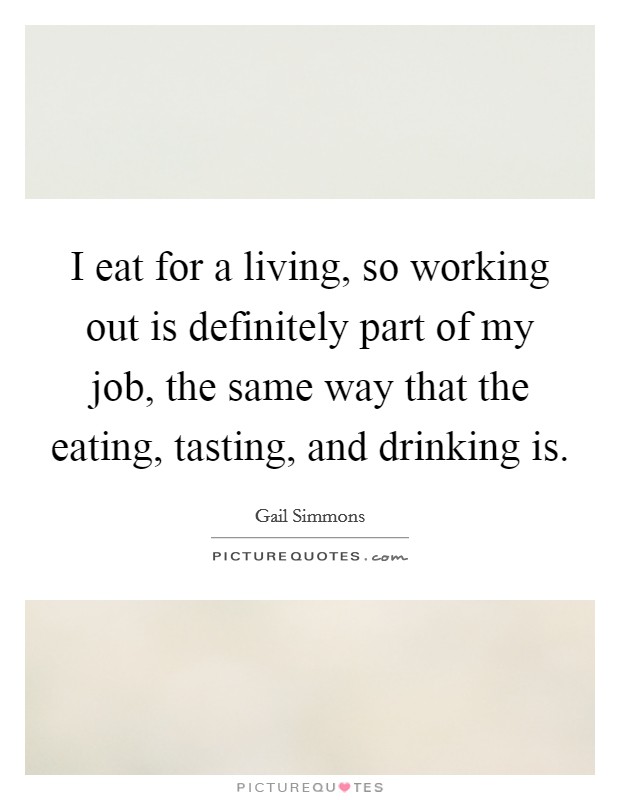 I eat for a living, so working out is definitely part of my job, the same way that the eating, tasting, and drinking is. Picture Quote #1