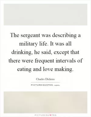 The sergeant was describing a military life. It was all drinking, he said, except that there were frequent intervals of eating and love making Picture Quote #1