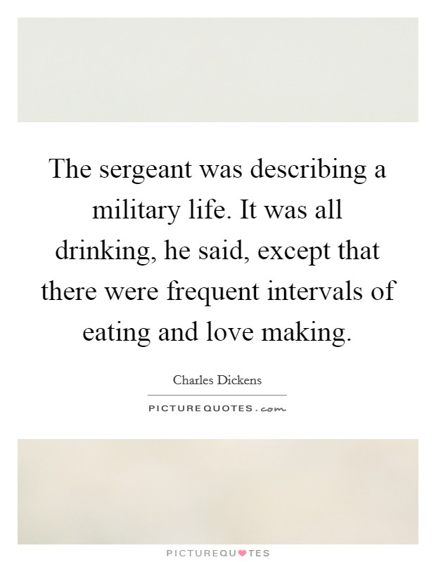 The sergeant was describing a military life. It was all drinking, he said, except that there were frequent intervals of eating and love making. Picture Quote #1