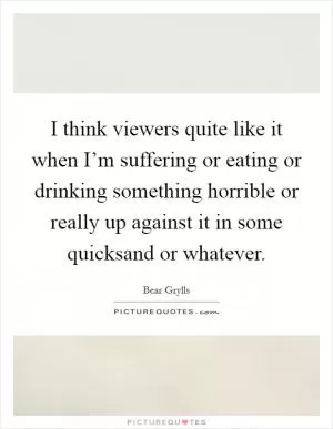 I think viewers quite like it when I’m suffering or eating or drinking something horrible or really up against it in some quicksand or whatever Picture Quote #1