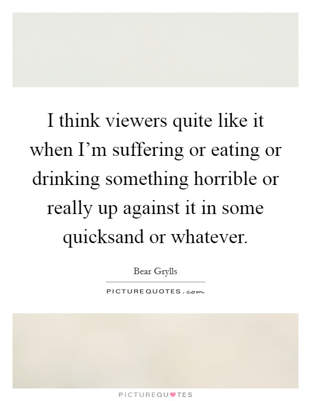 I think viewers quite like it when I'm suffering or eating or drinking something horrible or really up against it in some quicksand or whatever. Picture Quote #1