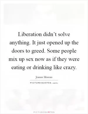 Liberation didn’t solve anything. It just opened up the doors to greed. Some people mix up sex now as if they were eating or drinking like crazy Picture Quote #1