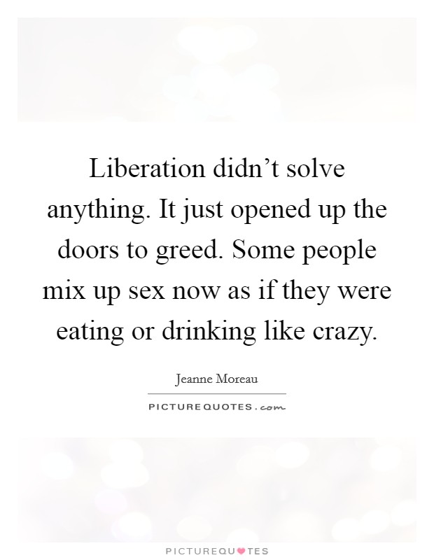 Liberation didn't solve anything. It just opened up the doors to greed. Some people mix up sex now as if they were eating or drinking like crazy. Picture Quote #1
