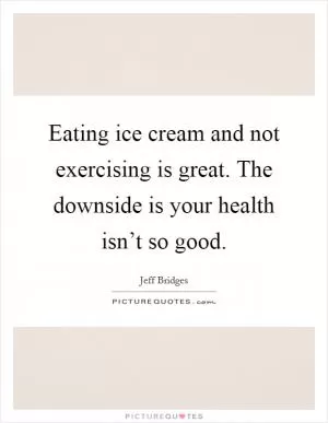 Eating ice cream and not exercising is great. The downside is your health isn’t so good Picture Quote #1