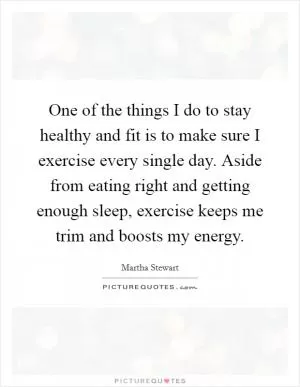 One of the things I do to stay healthy and fit is to make sure I exercise every single day. Aside from eating right and getting enough sleep, exercise keeps me trim and boosts my energy Picture Quote #1