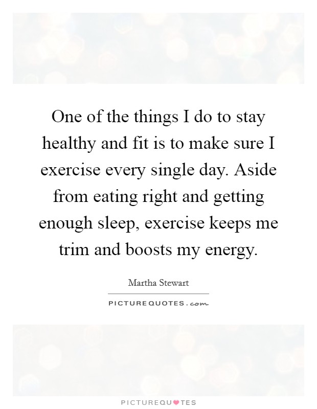 One of the things I do to stay healthy and fit is to make sure I exercise every single day. Aside from eating right and getting enough sleep, exercise keeps me trim and boosts my energy. Picture Quote #1
