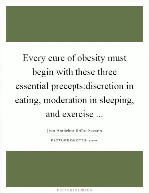 Every cure of obesity must begin with these three essential precepts:discretion in eating, moderation in sleeping, and exercise  Picture Quote #1