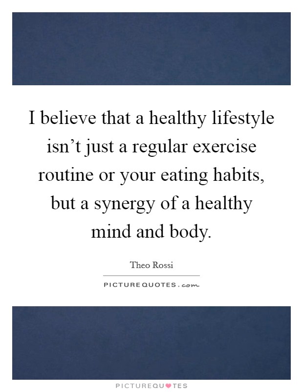 I believe that a healthy lifestyle isn't just a regular exercise routine or your eating habits, but a synergy of a healthy mind and body. Picture Quote #1