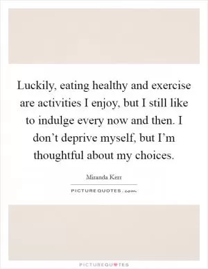 Luckily, eating healthy and exercise are activities I enjoy, but I still like to indulge every now and then. I don’t deprive myself, but I’m thoughtful about my choices Picture Quote #1
