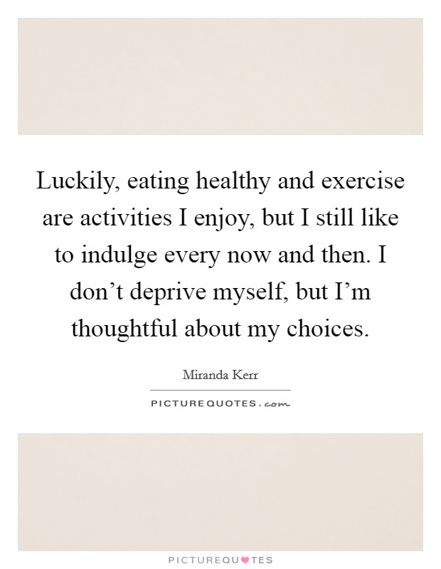 Luckily, eating healthy and exercise are activities I enjoy, but I still like to indulge every now and then. I don't deprive myself, but I'm thoughtful about my choices. Picture Quote #1