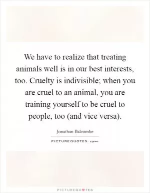 We have to realize that treating animals well is in our best interests, too. Cruelty is indivisible; when you are cruel to an animal, you are training yourself to be cruel to people, too (and vice versa) Picture Quote #1
