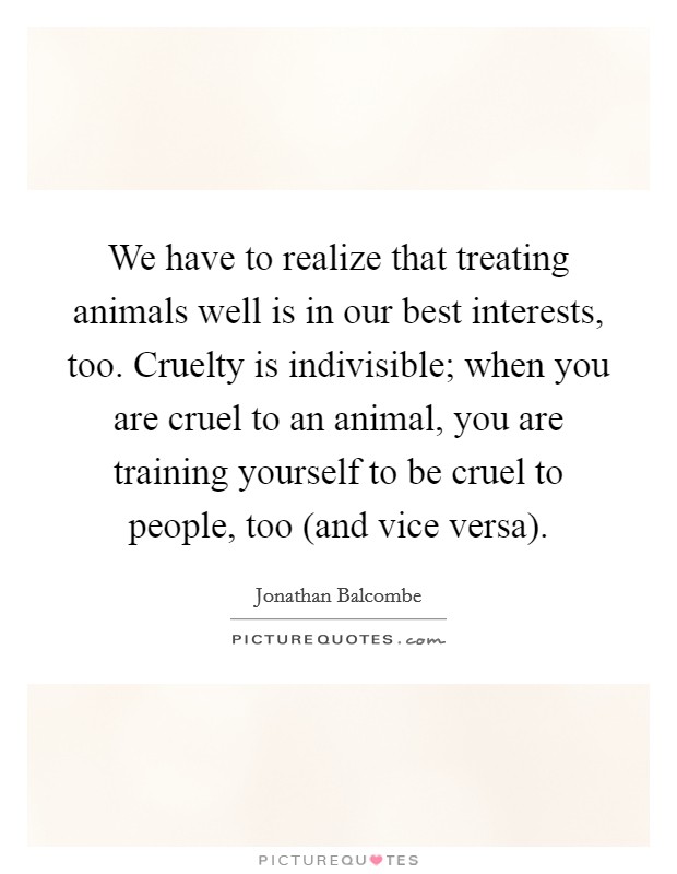 We have to realize that treating animals well is in our best interests, too. Cruelty is indivisible; when you are cruel to an animal, you are training yourself to be cruel to people, too (and vice versa). Picture Quote #1