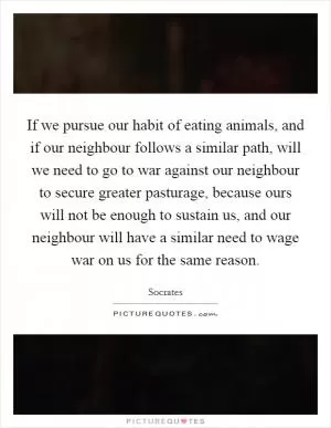 If we pursue our habit of eating animals, and if our neighbour follows a similar path, will we need to go to war against our neighbour to secure greater pasturage, because ours will not be enough to sustain us, and our neighbour will have a similar need to wage war on us for the same reason Picture Quote #1