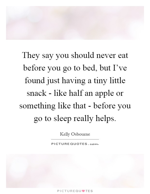 They say you should never eat before you go to bed, but I've found just having a tiny little snack - like half an apple or something like that - before you go to sleep really helps. Picture Quote #1