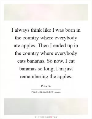 I always think like I was born in the country where everybody ate apples. Then I ended up in the country where everybody eats bananas. So now, I eat bananas so long, I’m just remembering the apples Picture Quote #1