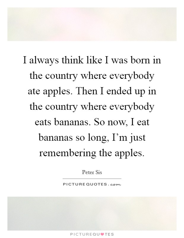 I always think like I was born in the country where everybody ate apples. Then I ended up in the country where everybody eats bananas. So now, I eat bananas so long, I'm just remembering the apples. Picture Quote #1