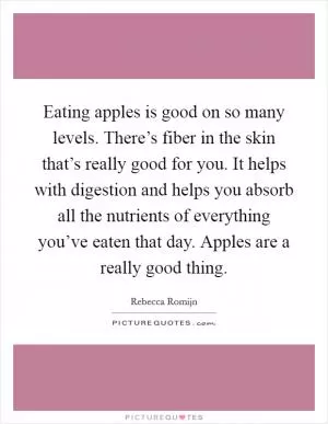 Eating apples is good on so many levels. There’s fiber in the skin that’s really good for you. It helps with digestion and helps you absorb all the nutrients of everything you’ve eaten that day. Apples are a really good thing Picture Quote #1