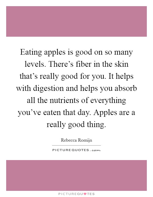 Eating apples is good on so many levels. There's fiber in the skin that's really good for you. It helps with digestion and helps you absorb all the nutrients of everything you've eaten that day. Apples are a really good thing. Picture Quote #1
