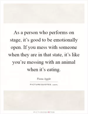 As a person who performs on stage, it’s good to be emotionally open. If you mess with someone when they are in that state, it’s like you’re messing with an animal when it’s eating Picture Quote #1