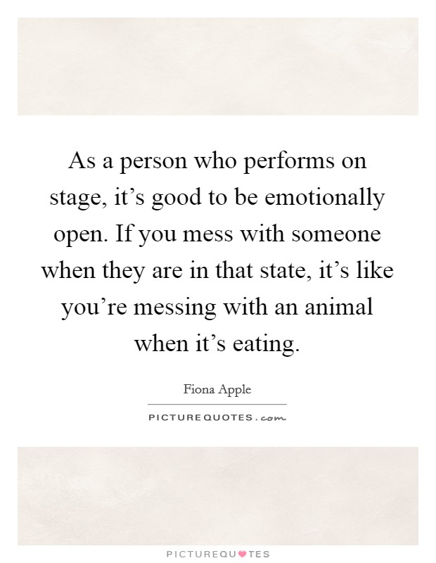 As a person who performs on stage, it's good to be emotionally open. If you mess with someone when they are in that state, it's like you're messing with an animal when it's eating. Picture Quote #1