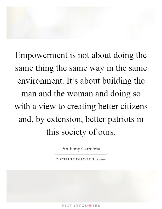 Empowerment is not about doing the same thing the same way in the same environment. It's about building the man and the woman and doing so with a view to creating better citizens and, by extension, better patriots in this society of ours. Picture Quote #1