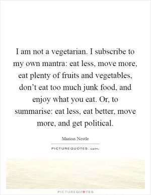 I am not a vegetarian. I subscribe to my own mantra: eat less, move more, eat plenty of fruits and vegetables, don’t eat too much junk food, and enjoy what you eat. Or, to summarise: eat less, eat better, move more, and get political Picture Quote #1