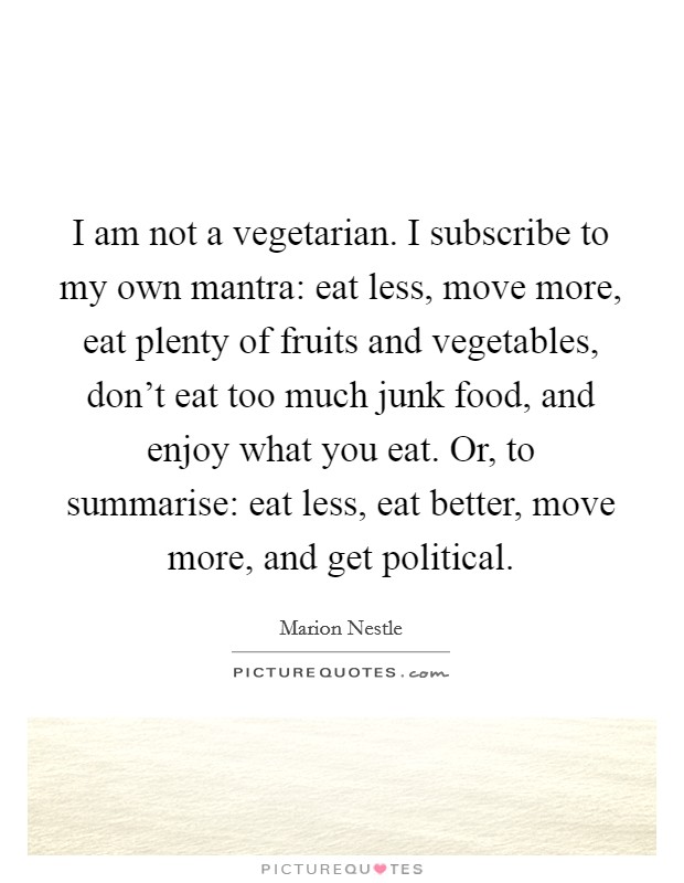 I am not a vegetarian. I subscribe to my own mantra: eat less, move more, eat plenty of fruits and vegetables, don't eat too much junk food, and enjoy what you eat. Or, to summarise: eat less, eat better, move more, and get political. Picture Quote #1
