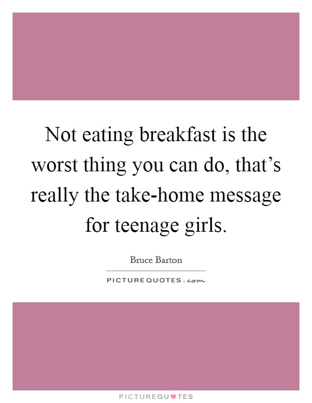 Not eating breakfast is the worst thing you can do, that's really the take-home message for teenage girls. Picture Quote #1