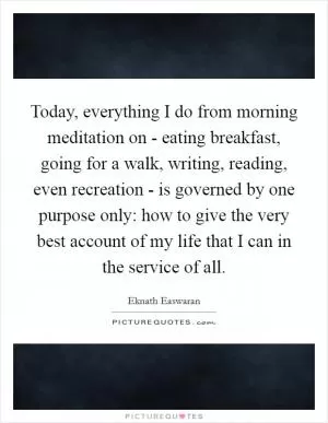 Today, everything I do from morning meditation on - eating breakfast, going for a walk, writing, reading, even recreation - is governed by one purpose only: how to give the very best account of my life that I can in the service of all Picture Quote #1