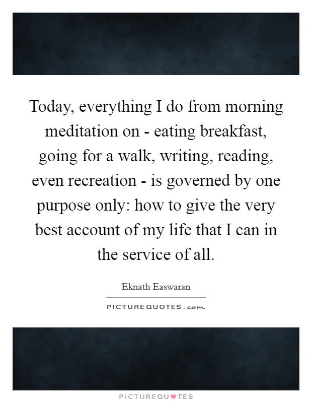 Today, everything I do from morning meditation on - eating breakfast, going for a walk, writing, reading, even recreation - is governed by one purpose only: how to give the very best account of my life that I can in the service of all. Picture Quote #1
