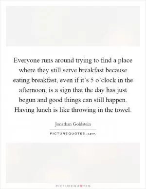 Everyone runs around trying to find a place where they still serve breakfast because eating breakfast, even if it’s 5 o’clock in the afternoon, is a sign that the day has just begun and good things can still happen. Having lunch is like throwing in the towel Picture Quote #1