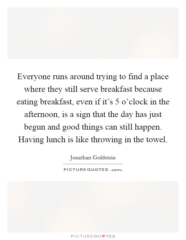 Everyone runs around trying to find a place where they still serve breakfast because eating breakfast, even if it's 5 o'clock in the afternoon, is a sign that the day has just begun and good things can still happen. Having lunch is like throwing in the towel. Picture Quote #1