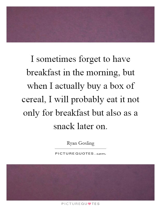 I sometimes forget to have breakfast in the morning, but when I actually buy a box of cereal, I will probably eat it not only for breakfast but also as a snack later on. Picture Quote #1