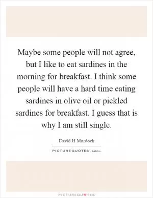 Maybe some people will not agree, but I like to eat sardines in the morning for breakfast. I think some people will have a hard time eating sardines in olive oil or pickled sardines for breakfast. I guess that is why I am still single Picture Quote #1