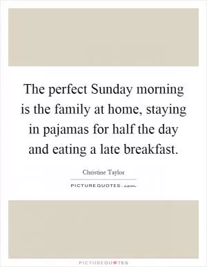 The perfect Sunday morning is the family at home, staying in pajamas for half the day and eating a late breakfast Picture Quote #1