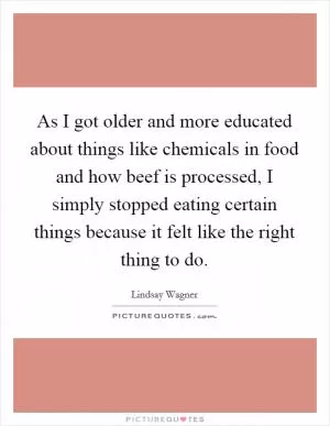 As I got older and more educated about things like chemicals in food and how beef is processed, I simply stopped eating certain things because it felt like the right thing to do Picture Quote #1
