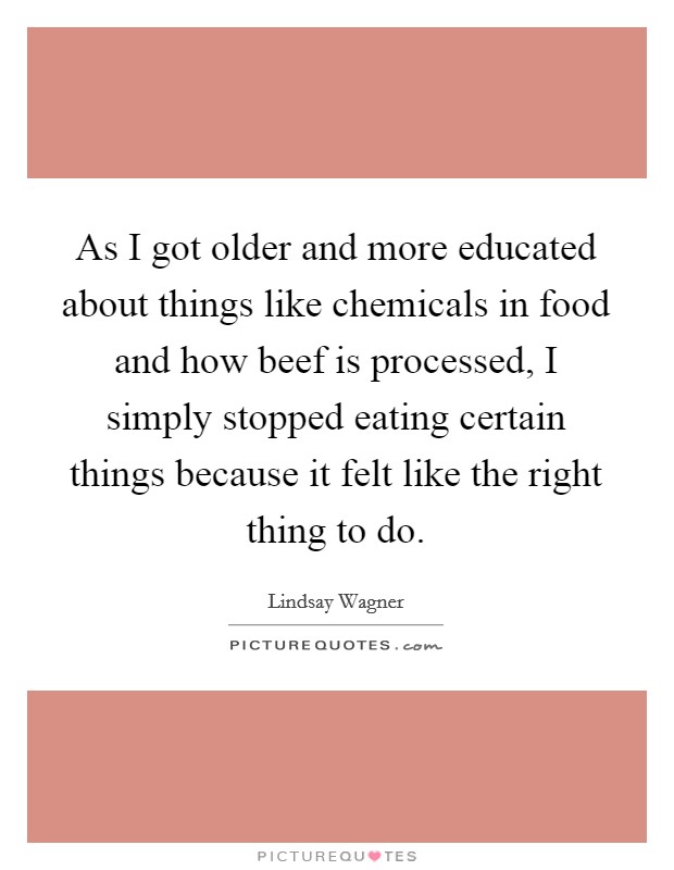 As I got older and more educated about things like chemicals in food and how beef is processed, I simply stopped eating certain things because it felt like the right thing to do. Picture Quote #1