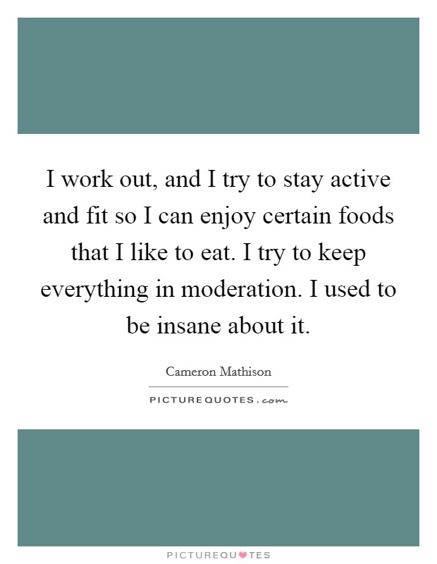 I work out, and I try to stay active and fit so I can enjoy certain foods that I like to eat. I try to keep everything in moderation. I used to be insane about it. Picture Quote #1