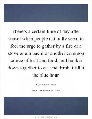 There’s a certain time of day after sunset when people naturally seem to feel the urge to gather by a fire or a stove or a hibachi or another common source of heat and food, and hunker down together to eat and drink. Call it the blue hour Picture Quote #1